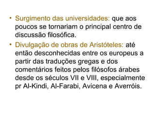 • Surgimento das universidades: que aos
poucos se tornariam o principal centro de
discussão filosófica.
• Divulgação de obras de Aristóteles: até
então desconhecidas entre os europeus a
partir das traduções gregas e dos
comentários feitos pelos filósofos árabes
desde os séculos VII e VIII, especialmente
pr Al-Kindi, Al-Farabi, Avicena e Averróis.
 