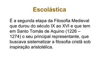 Escolástica
É a segunda etapa da Filosofia Medieval
que durou do século IX ao XVI e que tem
em Santo Tomás de Aquino (1226 –
1274) o seu principal representante, que
buscava sistematizar a filosofia cristã sob
inspiração aristotélica.
 