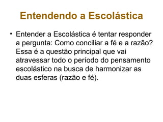 Entendendo a Escolástica
• Entender a Escolástica é tentar responder
a pergunta: Como conciliar a fé e a razão?
Essa é a questão principal que vai
atravessar todo o período do pensamento
escolástico na busca de harmonizar as
duas esferas (razão e fé).
 