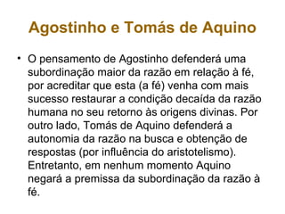 Agostinho e Tomás de Aquino
• O pensamento de Agostinho defenderá uma
subordinação maior da razão em relação à fé,
por acreditar que esta (a fé) venha com mais
sucesso restaurar a condição decaída da razão
humana no seu retorno às origens divinas. Por
outro lado, Tomás de Aquino defenderá a
autonomia da razão na busca e obtenção de
respostas (por influência do aristotelismo).
Entretanto, em nenhum momento Aquino
negará a premissa da subordinação da razão à
fé.
 