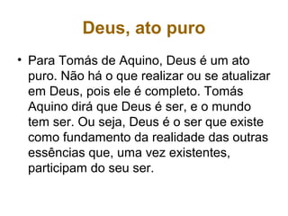 Deus, ato puro
• Para Tomás de Aquino, Deus é um ato
puro. Não há o que realizar ou se atualizar
em Deus, pois ele é completo. Tomás
Aquino dirá que Deus é ser, e o mundo
tem ser. Ou seja, Deus é o ser que existe
como fundamento da realidade das outras
essências que, uma vez existentes,
participam do seu ser.
 