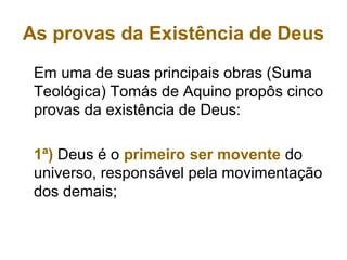 As provas da Existência de Deus
Em uma de suas principais obras (Suma
Teológica) Tomás de Aquino propôs cinco
provas da existência de Deus:
1ª) Deus é o primeiro ser movente do
universo, responsável pela movimentação
dos demais;
 
