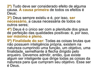 2ª) Tudo deve ser considerado efeito de alguma
causa. A causa primeira de todos os efeitos é
Deus;
3ª) Deus sempre existiu e é, por isso, ser
necessário, a causa necessária de todos os
outros seres;
4ª) Deus é o único ser com a plenitude dos graus
de perfeição das qualidades positivas: é, por isso,
ser máximo e pleno.
5ª) Finalidade do ser: Todas as coisas brutas que
não possuem inteligência própria, existem na
natureza cumprindo uma função, um objetivo, uma
finalidade, semelhante à flecha dirigido pelo
arqueiro. Devemos admitir, então, que existe
algum ser inteligente que dirige todas as coisas da
natureza para que cumpram seu objetivo. Esse ser
é Deus.
 