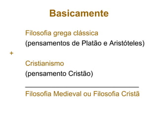 Basicamente
Filosofia grega clássica
(pensamentos de Platão e Aristóteles)
+
Cristianismo
(pensamento Cristão)
_____________________________
Filosofia Medieval ou Filosofia Cristã
 