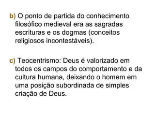 b) O ponto de partida do conhecimento
filosófico medieval era as sagradas
escrituras e os dogmas (conceitos
religiosos incontestáveis).
c) Teocentrismo: Deus é valorizado em
todos os campos do comportamento e da
cultura humana, deixando o homem em
uma posição subordinada de simples
criação de Deus.
 