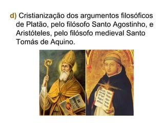 d) Cristianização dos argumentos filosóficos
de Platão, pelo filósofo Santo Agostinho, e
Aristóteles, pelo filósofo medieval Santo
Tomás de Aquino.
 
