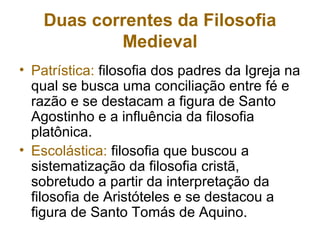 Duas correntes da Filosofia
Medieval
• Patrística: filosofia dos padres da Igreja na
qual se busca uma conciliação entre fé e
razão e se destacam a figura de Santo
Agostinho e a influência da filosofia
platônica.
• Escolástica: filosofia que buscou a
sistematização da filosofia cristã,
sobretudo a partir da interpretação da
filosofia de Aristóteles e se destacou a
figura de Santo Tomás de Aquino.
 