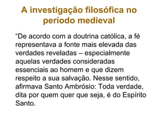 A investigação filosófica no
período medieval
“De acordo com a doutrina católica, a fé
representava a fonte mais elevada das
verdades reveladas – especialmente
aquelas verdades consideradas
essenciais ao homem e que dizem
respeito a sua salvação. Nesse sentido,
afirmava Santo Ambrósio: Toda verdade,
dita por quem quer que seja, é do Espírito
Santo.
 