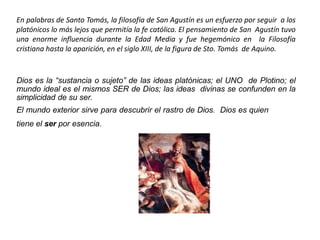 En palabras de Santo Tomás, la filosofía de San Agustín es un esfuerzo por seguir a los
platónicos lo más lejos que permitía la fe católica. El pensamiento de San Agustín tuvo
una enorme influencia durante la Edad Media y fue hegemónico en la Filosofía
cristiana hasta la aparición, en el siglo XIII, de la figura de Sto. Tomás de Aquino.
Dios es la “sustancia o sujeto” de las ideas platónicas; el UNO de Plotino; el
mundo ideal es el mismos SER de Dios; las ideas divinas se confunden en la
simplicidad de su ser.
El mundo exterior sirve para descubrir el rastro de Dios. Dios es quien
tiene el ser por esencia.
 