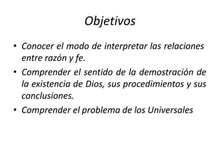 Objetivos
• Conocer el modo de interpretar las relaciones
entre razón y fe.
• Comprender el sentido de la demostración de
la existencia de Dios, sus procedimientos y sus
conclusiones.
• Comprender el problema de los Universales
 