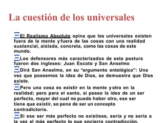 El Realismo Absoluto opina que los universales existen
fuera de la mente y fuera de las cosas con una realidad
sustancial, aislada, concreta, como las cosas de este
mundo.
Los defensores más caracterizados de esta postura
fueron dos ingleses: Juan Escoto y San Anselmo
Dirá San Anselmo, en su “argumento ontológico”: Una
existe.
vez que poseemos la idea de Dios, se demuestra que Dios
Pero una cosa es existir en la mente y otra en la
realidad; pero para el santo, si poseo la idea de un ser
perfecto, mayor del cual no puede haber otro, ese ser
tiene que existir, so pena de ser un concepto
contradictorio.
Si ese ser más perfecto no existiese, sería y no sería a
La cuestión de los universales
 