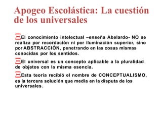 Apogeo Escolástica: La cuestión
de los universales
El conocimiento intelectual –enseña Abelardo- NO se
realiza por recordación ni por iluminación superior, sino
por ABSTRACCIÓN, penetrando en las cosas mismas
conocidas por los sentidos.
El universal es un concepto aplicable a la pluralidad
de objetos con la misma esencia.
Esta teoría recibió el nombre de CONCEPTUALISMO,
es la tercera solución que media en la disputa de los
universales.
 