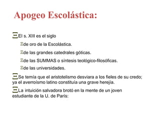 Apogeo Escolástica:
El s. XIII es el siglo
de oro de la Escolástica.
de las grandes catedrales góticas.
de las SUMMAS o síntesis teológico-filosóficas.
de las universidades.
Se temía que el aristotelismo desviara a los fieles de su credo;
ya el averroísmo latino constituía una grave herejía.
La intuición salvadora brotó en la mente de un joven
estudiante de la U. de París:
 
