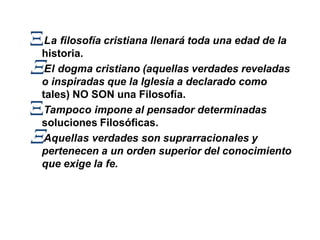 La filosofía cristiana llenará toda una edad de la
historia.
El dogma cristiano (aquellas verdades reveladas
o inspiradas que la Iglesia a declarado como
tales) NO SON una Filosofía.
Tampoco impone al pensador determinadas
soluciones Filosóficas.
Aquellas verdades son suprarracionales y
pertenecen a un orden superior del conocimiento
que exige la fe.
 