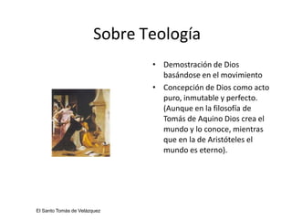 Sobre Teología
• Demostración de Dios
basándose en el movimiento
• Concepción de Dios como acto
puro, inmutable y perfecto.
(Aunque en la filosofía de
Tomás de Aquino Dios crea el
mundo y lo conoce, mientras
que en la de Aristóteles el
mundo es eterno).
El Santo Tomás de Velázquez
 