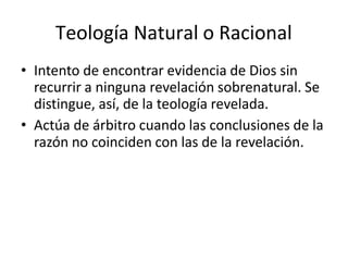 Teología Natural o Racional
• Intento de encontrar evidencia de Dios sin
recurrir a ninguna revelación sobrenatural. Se
distingue, así, de la teología revelada.
• Actúa de árbitro cuando las conclusiones de la
razón no coinciden con las de la revelación.
 