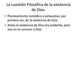 La cuestión Filosófica de la existencia
de Dios.
• Planteamiento metódico y exhaustivo, por
primera vez, de la existencia de Dios.
• Antes la existencia de Dios era evidente, pero
eso no es conocer a Dios
 