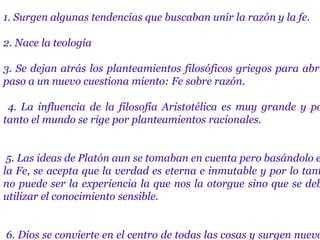 1. Surgen algunas tendencias que buscaban unir la razón y la fe.
2. Nace la teología
3. Se dejan atrás los planteamientos filosóficos griegos para abri
paso a un nuevo cuestiona miento: Fe sobre razón.
4. La influencia de la filosofía Aristotélica es muy grande y po
tanto el mundo se rige por planteamientos racionales.
5. Las ideas de Platón aun se tomaban en cuenta pero basándolo e
la Fe, se acepta que la verdad es eterna e inmutable y por lo tant
no puede ser la experiencia la que nos la otorgue sino que se deb
utilizar el conocimiento sensible.
6. Dios se convierte en el centro de todas las cosas y surgen nuevo
 