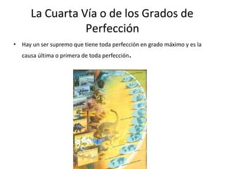 La Cuarta Vía o de los Grados de
Perfección
• Hay un ser supremo que tiene toda perfección en grado máximo y es la
causa última o primera de toda perfección.
 