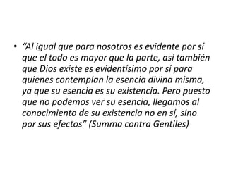 • “Al igual que para nosotros es evidente por sí
que el todo es mayor que la parte, así también
que Dios existe es evidentísimo por sí para
quienes contemplan la esencia divina misma,
ya que su esencia es su existencia. Pero puesto
que no podemos ver su esencia, llegamos al
conocimiento de su existencia no en sí, sino
por sus efectos” (Summa contra Gentiles)
 