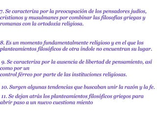 7. Se caracteriza por la preocupación de los pensadores judíos,
cristianos y musulmanes por combinar las filosofías griegas y
romanas con la ortodoxia religiosa.
8. Es un momento fundamentalmente religioso y en el que los
planteamientos filosóficos de otra índole no encuentran su lugar.
9. Se caracteriza por la ausencia de libertad de pensamiento, así
como por un
control férreo por parte de las instituciones religiosas.
10. Surgen algunas tendencias que buscaban unir la razón y la fe.
11. Se dejan atrás los planteamientos filosóficos griegos para
abrir paso a un nuevo cuestiona miento
 