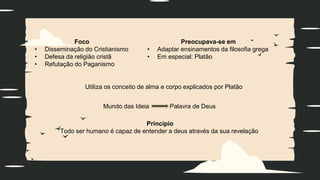 Foco
• Disseminação do Cristianismo
• Defesa da religião cristã
• Refutação do Paganismo
Preocupava-se em
• Adaptar ensinamentos da filosofia grega
• Em especial: Platão
Mundo das Ideia Palavra de Deus
Princípio
Todo ser humano é capaz de entender a deus através da sua revelação
Utiliza os conceito de alma e corpo explicados por Platão
 
