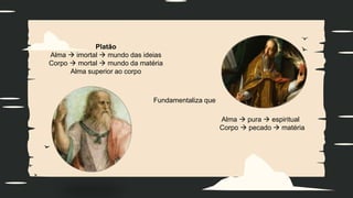 Platão
Alma  imortal  mundo das ideias
Corpo  mortal  mundo da matéria
Alma superior ao corpo
Fundamentaliza que
Alma  pura  espiritual
Corpo  pecado  matéria
 