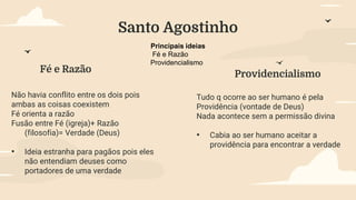 Principais ideias
Fé e Razão
Providencialismo
Fé e Razão Providencialismo
Não havia conflito entre os dois pois
ambas as coisas coexistem
Fé orienta a razão
Fusão entre Fé (igreja)+ Razão
(filosofia)= Verdade (Deus)
• Ideia estranha para pagãos pois eles
não entendiam deuses como
portadores de uma verdade
Tudo q ocorre ao ser humano é pela
Providência (vontade de Deus)
Nada acontece sem a permissão divina
• Cabia ao ser humano aceitar a
providência para encontrar a verdade
Santo Agostinho
 