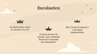 Escolástica
Se desenvolveu entre
os séculos IX e XVI
O nome provém de
"escola", pois a filosofia
deveria ser ensinada
aos estudantes"
São Tomás de Aquino é
o principal
representante
 