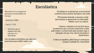 Escolástica
• Afirmava que o
objetivo da vida
humana é a
felicidade
Momento em q surgem as
primeiras universidade na
Europa
• Bolonha (1080)
• Paris (1170)
Uso da lógica aristotélica que aplicava
premissas para refletir sobre o ser
Escolásticos sustentavam q era possível
conhecer Deus através da lógica e da razão
Pretendia defender a doutrina cristã
das heresias q apareceram na Alta Idade
Média, como os cátaros
Cátaros: originários do sul da França,
acreditavam que o mundo material foi criado
pelo Diabo e contaminado pelo pecado, logo, a
salvação viria de uma vida de privações e
isolamentos.
A ideia se espalhou pela França e ameaçava
romper a unidade da cristandade
 