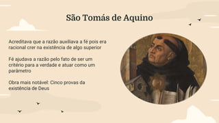 São Tomás de Aquino
Acreditava que a razão auxiliava a fé pois era
racional crer na existência de algo superior
Fé ajudava a razão pelo fato de ser um
critério para a verdade e atuar como um
parâmetro
Obra mais notável: Cinco provas da
existência de Deus
 