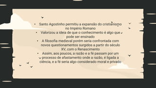 • Santo Agostinho permitiu a expansão do cristianismo
no Império Romano
• Valorizou a ideia de que o conhecimento é algo que
pode ser ensinado
• A filosofia medieval porém seria confrontada com
novos questionamentos surgidos a partir do século
XV, com o Renascimento
• Assim, aos poucos, a razão e a fé passam por um
processo de afastamento onde a razão, é ligada a
ciência, e a fé seria algo considerado moral e privado
 