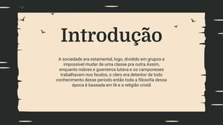 Introdução
A sociedade era estamental, logo, dividido em grupos e
impossível mudar de uma classe pra outra.Assim,
enquanto nobres e guerreiros lutava e os camponeses
trabalhavam nos feudos, o clero era detentor de todo
conhecimento desse período então toda a filosofia dessa
época é baseada em fé e a religião cristã
 