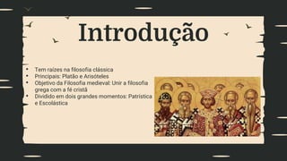 Introdução
• Tem raízes na filosofia clássica
• Principais: Platão e Arisóteles
• Objetivo da Filosofia medieval: Unir a filosofia
grega com a fé cristã
• Dividido em dois grandes momentos: Patrística
e Escolástica
 