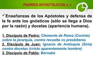 Enseñanzas de los Apóstoles y defensa de
la fe ante los gnósticos (sólo se llega a Dios
por la razón) y docetas (apariencia humana).
1. Discípulo de Pedro: Clemente de Roma (Corinto)
sobre la jerarquía, contra revuelta vs presbíteros
2. Discípulo de Juan: Ignacio de Antioquia (Siria)
contra docetas (cristo aparentemente hombre)
3. Discípulo de Pablo: Bernabé
PADRES APOSTÒLICOS s. I
 