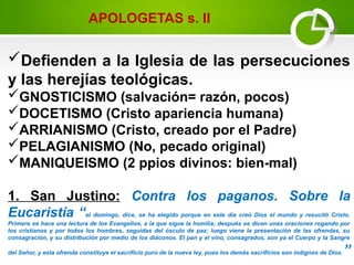 Defienden a la Iglesia de las persecuciones
y las herejías teológicas.
GNOSTICISMO (salvación= razón, pocos)
DOCETISMO (Cristo apariencia humana)
ARRIANISMO (Cristo, creado por el Padre)
PELAGIANISMO (No, pecado original)
MANIQUEISMO (2 ppios divinos: bien-mal)
1. San Justino: Contra los paganos. Sobre la
Eucaristía “el domingo, dice, se ha elegido porque en este día creó Dios el mundo y resucitó Cristo.
Primero se hace una lectura de los Evangelios, a la que sigue la homilía; después se dicen unas oraciones rogando por
los cristianos y por todos los hombres, seguidas del ósculo de paz; luego viene la presentación de las ofrendas, su
consagración, y su distribución por medio de los diáconos. El pan y el vino, consagrados, son ya el Cuerpo y la Sangre
del Señor, y esta ofrenda constituye el sacrificio puro de la nueva ley, pues los demás sacrificios son indignos de Dios.”
APOLOGETAS s. II
 