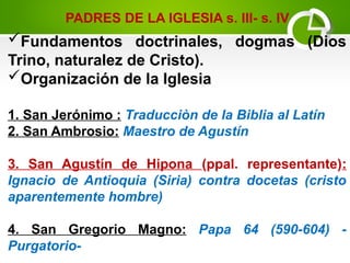 Fundamentos doctrinales, dogmas (Dios
Trino, naturalez de Cristo).
Organización de la Iglesia
1. San Jerónimo : Traducciòn de la Biblia al Latín
2. San Ambrosio: Maestro de Agustín
3. San Agustín de Hipona (ppal. representante):
Ignacio de Antioquia (Siria) contra docetas (cristo
aparentemente hombre)
4. San Gregorio Magno: Papa 64 (590-604) -
Purgatorio-
PADRES DE LA IGLESIA s. III- s. IV
 