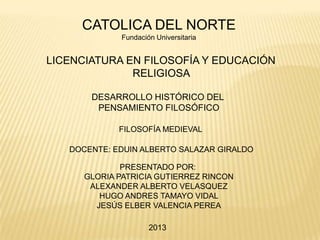 CATOLICA DEL NORTE
              Fundación Universitaria


LICENCIATURA EN FILOSOFÍA Y EDUCACIÓN
              RELIGIOSA

       DESARROLLO HISTÓRICO DEL
        PENSAMIENTO FILOSÓFICO

             FILOSOFÍA MEDIEVAL

   DOCENTE: EDUIN ALBERTO SALAZAR GIRALDO

              PRESENTADO POR:
      GLORIA PATRICIA GUTIERREZ RINCON
       ALEXANDER ALBERTO VELASQUEZ
         HUGO ANDRES TAMAYO VIDAL
        JESÚS ELBER VALENCIA PEREA

                      2013
 