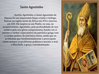 Aurélio Agostinho, o Santo Agostinho de
Hipona foi um importante bispo cristão e teólogo.
Nasceu na região norte da África em 354 e morreu
em 430. Ele inspira-se em Platão, ou seja, no
neoplatonismo. Agostinho, pela profundidade do seu
sentir e pelo seu gênio compreensivo, fundiu em si
mesmo o caráter especulativo da patrística grega com
o caráter prático da patrística latina, ainda que os
problemas que fundamentalmente o preocupam
sejam sempre os problemas práticos e morais: o mal,
a liberdade, a graça, a predestinação.
Santo Agostinho
 