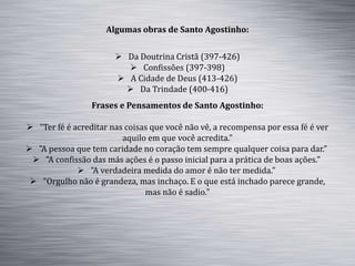 Algumas obras de Santo Agostinho:
 Da Doutrina Cristã (397-426)
 Confissões (397-398)
 A Cidade de Deus (413-426)
 Da Trindade (400-416)
Frases e Pensamentos de Santo Agostinho:
 "Ter fé é acreditar nas coisas que você não vê, a recompensa por essa fé é ver
aquilo em que você acredita."
 "A pessoa que tem caridade no coração tem sempre qualquer coisa para dar."
 "A confissão das más ações é o passo inicial para a prática de boas ações."
 "A verdadeira medida do amor é não ter medida."
 "Orgulho não é grandeza, mas inchaço. E o que está inchado parece grande,
mas não é sadio."
 
