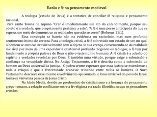 Razão e fé no pensamento medieval
A teologia (estudo de Deus) é a tentativa de conciliar fé religiosa e pensamento
racional.
Para santo Tomás de Aquino "Crer é imediatamente um ato do entendimento, porque seu
objeto é a verdade, que propriamente pertence a este". "A fé é uma posse antecipada do que se
espera, um meio de demonstrar as realidades que não se veem" (Hebreus 11:1).
Essa convicção se baseia não na evidência ou raciocínio, mas num profundo
sentimento íntimo de certeza. Para a teologia cristã, a fé é sobretudo um estado de ser, no qual
o homem se envolve irresistivelmente com o objeto de sua crença, convencendo-se da realidade
invisível por meio de uma experiência existencial profunda. Segundo os teólogos, a fé tem por
fundamento a própria palavra de Deus e não o testemunho humano. A fé cristã é a adesão do
espírito a verdades reveladas por Deus. É também uma virtude, porque exige a submissão e
confiança na veracidade divina. No Antigo Testamento, a fé é descrita como a submissão do
homem ao Deus universal da justiça. O judeu crente esperava que essa justiça se estendesse a
toda a criação e que a fraternidade acabasse reinando entre todos os homens. O Novo
Testamento descreve esse mesmo envolvimento apaixonado: o Deus invisível do povo de Israel
torna-se visível na pessoa de Jesus Cristo.
Na Idade Média, devido ao predomínio do cristianismo e a herança do pensamento
grego-romano, a relação conflitante entre a fé religiosa e a razão filosófica ocupa os pensadores
cristãos.
 