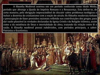 A filosofia Medieval ocorreu em um período conhecido como Idade Média,
período que abrange a Queda do Império Romano e a Renascença. Esta define-se, de
certa maneira, pela obrigação imprescindível de discutir sobre problemas teológicos e
incluir a doutrina do cristianismo com a noção do século. Os filósofos medievais tinham
a preocupação de fazer provisões racionais refletida nas contribuições dos gregos, para
dar razão plausível às verdades declaradas da Igreja Cristã e da Religião Islâmica, assim
como a da existência de Deus e imortalidade da alma, tratando da relação entre fé e
razão. A filosofia medieval possui subdivisões, com períodos principais, a saber:
Patrística e Escolástica.
 