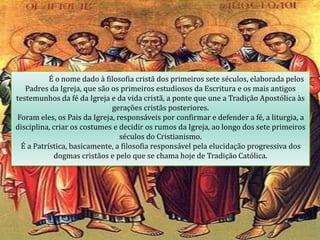 É o nome dado à filosofia cristã dos primeiros sete séculos, elaborada pelos
Padres da Igreja, que são os primeiros estudiosos da Escritura e os mais antigos
testemunhos da fé da Igreja e da vida cristã, a ponte que une a Tradição Apostólica às
gerações cristãs posteriores.
Foram eles, os Pais da Igreja, responsáveis por confirmar e defender a fé, a liturgia, a
disciplina, criar os costumes e decidir os rumos da Igreja, ao longo dos sete primeiros
séculos do Cristianismo.
É a Patrística, basicamente, a filosofia responsável pela elucidação progressiva dos
dogmas cristãos e pelo que se chama hoje de Tradição Católica.
 