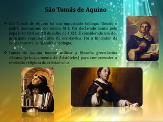 São Tomás de Aquino
 São Tomás de Aquino foi um importante teólogo, filósofo e
padre dominicano do século XIII. Foi declarado santo pelo
papa João XXII em 18 de julho de 1323. É considerado um dos
principais representantes da escolástica. Foi o fundador da
escola tomista de filosofia e teologia.
 Tomás de Aquino buscou utilizar a filosofia greco-latina
clássica (principalmente de Aristóteles) para compreender a
revelação religiosa do cristianismo.
 