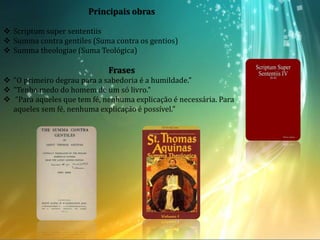 Principais obras
 Scriptum super sententiis
 Summa contra gentiles (Suma contra os gentios)
 Summa theologiae (Suma Teológica)
Frases
 "O primeiro degrau para a sabedoria é a humildade."
 "Tenho medo do homem de um só livro."
 "Para aqueles que tem fé, nenhuma explicação é necessária. Para
aqueles sem fé, nenhuma explicação é possível."
 