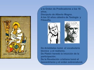 a la Orden de Predicadores a los 16
años.
Discípulo de Alberto Magno.
A los 32 años cátedra de Teología y
Filosofía.
De Aristóteles tomó el vocabulario
técnico y el realismo.
De Platón heredó la intuición de la
participación.
De la Revelación cristiana tomó el
teocentrismo y el orden sobrenatural.
 