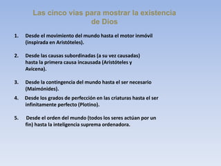 Las cinco vías para mostrar la existencia
de Dios
1. Desde el movimiento del mundo hasta el motor inmóvil
(inspirada en Aristóteles).
2. Desde las causas subordinadas (a su vez causadas)
hasta la primera causa incausada (Aristóteles y
Avicena).
3. Desde la contingencia del mundo hasta el ser necesario
(Maimónides).
4. Desde los grados de perfección en las criaturas hasta el ser
infinitamente perfecto (Plotino).
5. Desde el orden del mundo (todos los seres actúan por un
fin) hasta la inteligencia suprema ordenadora.
 