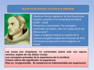 •Nació en Surrey, Inglaterra. Se hizo franciscano.
Estudió y enseñó en la Universidad de Oxford
(1309 – 1319)
•Empirista y nominalista: “los conceptos
universales no existen, sólo son ‘soplos de la voz’
(flatus vocis)”
•Ataca a la Iglesia romana en nombre de la
pobreza evangélica (según San Francisco de Asís)
•Promueve la separación entre la Iglesia y el
Estado
Las cosas son singulares, no universales (estos solo son signos,
sonidos, soplos de voz {flatus vocis})
Los conceptos proceden de la experiencia de la similitud.
Criterio último del significado: la experiencia
Dios es incognoscible. Su existencia es indemostrable por experiencia
 