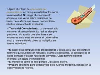 Aplica el criterio de economía del
pensamiento: no hay que multiplicar los seres
sin necesidad. No niega el conocimiento
abstracto, que versa sobre relaciones de
ideas, pero afirma que sólo el conocimiento
intuitivo versa sobre la existencia.
Teoría del Conocimiento: Lo universal sólo
existe en el pensamiento. Lo real es siempre
particular. No admite que el universal se
encuentre en la cosa concreta: el universal es
uno, y no se entiende cómo se multiplica en
tantos individuos.
El saber está compuesto de proposiciones y éstas, a su vez, de signos o
términos que pueden ser hablados, escritos o pensados. El concepto es el
signo pensado y es por naturaleza universal. Cada término significa
(nombra) un objeto (nominalismo)
El mundo es como es sólo porque Dios así lo quiere.
Preparó el terreno para el desarrollo de la Ciencia moderna, basada en la
observación de hechos.
 