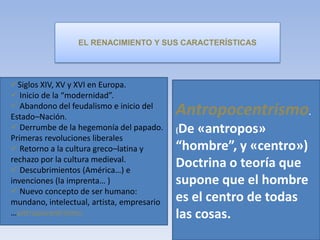 EL RENACIMIENTO Y SUS CARACTERÍSTICAS
Siglos XIV, XV y XVI en Europa.
 Inicio de la “modernidad”.
 Abandono del feudalismo e inicio del
Estado–Nación.
 Derrumbe de la hegemonía del papado.
Primeras revoluciones liberales
 Retorno a la cultura greco–latina y
rechazo por la cultura medieval.
 Descubrimientos (América…) e
invenciones (la imprenta… )
 Nuevo concepto de ser humano:
mundano, intelectual, artista, empresario
…antropocentrismo.
Antropocentrismo.
(De «antropos»
“hombre”, y «centro»)
Doctrina o teoría que
supone que el hombre
es el centro de todas
las cosas.
 